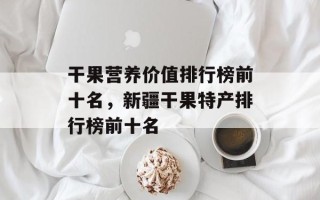 干果营养价值排行榜前十名，新疆干果特产排行榜前十名