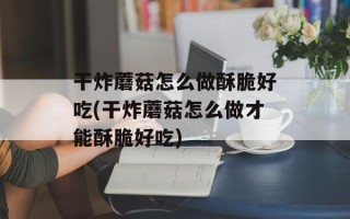 干炸蘑菇怎么做酥脆好吃(干炸蘑菇怎么做才能酥脆好吃)
