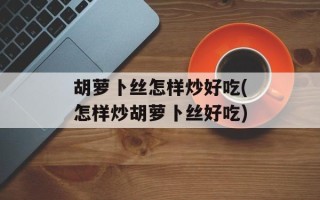 胡萝卜丝怎样炒好吃(怎样炒胡萝卜丝好吃)