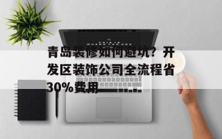 青岛装修如何避坑？开发区装饰公司全流程省30%费用