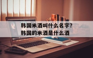 韩国米酒叫什么名字？韩国的米酒是什么酒