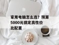 家用电脑怎么选？预算5000元搞定高性价比配置