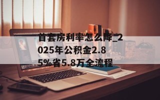首套房利率怎么降_2025年公积金2.85%省5.8万全流程