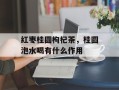 红枣桂圆枸杞茶，桂圆泡水喝有什么作用