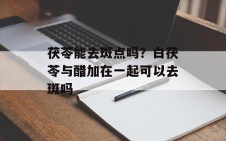 茯苓能去斑点吗？白茯苓与醋加在一起可以去斑吗
