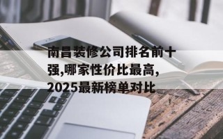 南昌装修公司排名前十强,哪家性价比最高,2025最新榜单对比