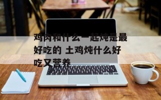 鸡肉和什么一起炖是最好吃的 土鸡炖什么好吃又营养