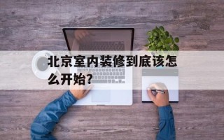 北京室内装修到底该怎么开始？