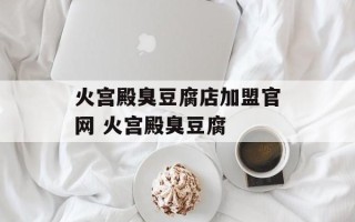 火宫殿臭豆腐店加盟官网 火宫殿臭豆腐