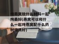 炖燕窝放什么材料一起炖最好(燕窝可以和什么一起炖燕窝配什么药材炖汤好)