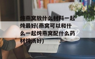 炖燕窝放什么材料一起炖最好(燕窝可以和什么一起炖燕窝配什么药材炖汤好)