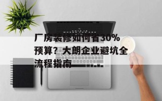 厂房装修如何省30%预算？大朗企业避坑全流程指南
