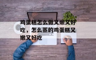 鸡蛋糕怎么做又嫩又好吃，怎么蒸的鸡蛋糕又嫩又好吃