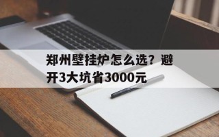 郑州壁挂炉怎么选？避开3大坑省3000元