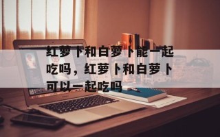 红萝卜和白萝卜能一起吃吗，红萝卜和白萝卜可以一起吃吗