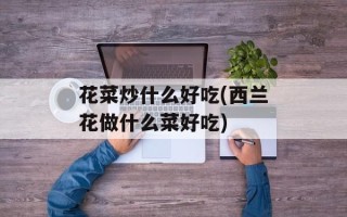 花菜炒什么好吃(西兰花做什么菜好吃)