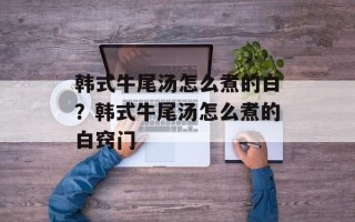韩式牛尾汤怎么煮的白？韩式牛尾汤怎么煮的白窍门