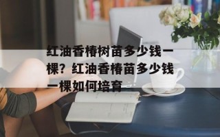 红油香椿树苗多少钱一棵？红油香椿苗多少钱一棵如何培育