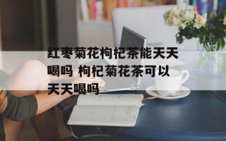 红枣菊花枸杞茶能天天喝吗 枸杞菊花茶可以天天喝吗