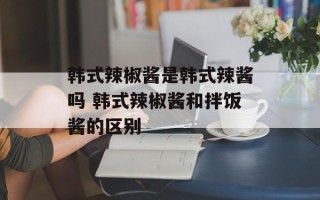 韩式辣椒酱是韩式辣酱吗 韩式辣椒酱和拌饭酱的区别