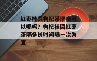 红枣桂圆枸杞茶隔夜可以喝吗？枸杞桂圆红枣茶隔多长时间喝一次为宜