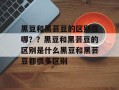 黑豆和黑芸豆的区别在哪？？黑豆和黑芸豆的区别是什么黑豆和黑芸豆都很多区别