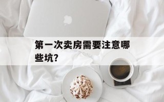 第一次卖房需要注意哪些坑？