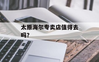 太原海尔专卖店值得去吗？