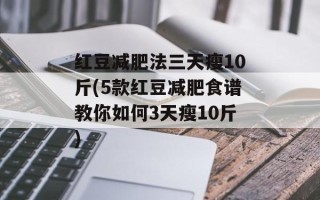 红豆减肥法三天瘦10斤(5款红豆减肥食谱教你如何3天瘦10斤)