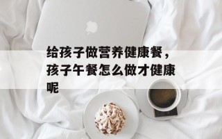 给孩子做营养健康餐，孩子午餐怎么做才健康呢