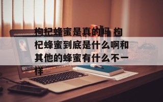 枸杞蜂蜜是真的吗 枸杞蜂蜜到底是什么啊和其他的蜂蜜有什么不一样