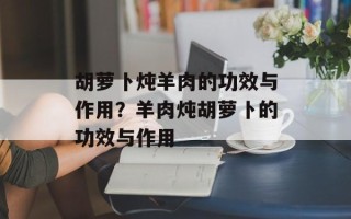 胡萝卜炖羊肉的功效与作用？羊肉炖胡萝卜的功效与作用