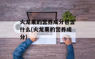 火龙果的营养成分包含什么(火龙果的营养成分)
