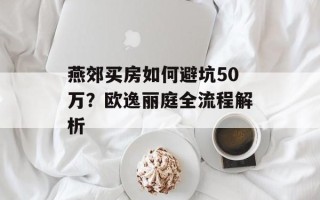 燕郊买房如何避坑50万？欧逸丽庭全流程解析