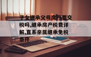 子女继承父母房产要交税吗,继承房产税费详解,直系亲属继承免税条件