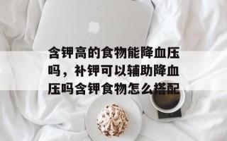 含钾高的食物能降血压吗，补钾可以辅助降血压吗含钾食物怎么搭配