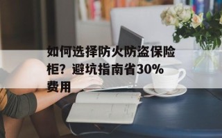 如何选择防火防盗保险柜？避坑指南省30%费用