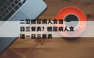 二型糖尿病人食谱 一日三餐表？糖尿病人食谱一日三餐表