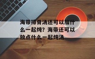海带排骨汤还可以加什么一起炖？海带还可以放点什么一起炖汤