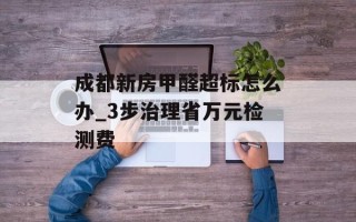 成都新房甲醛超标怎么办_3步治理省万元检测费