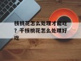 核桃花怎么处理才能吃？干核桃花怎么处理好吃
