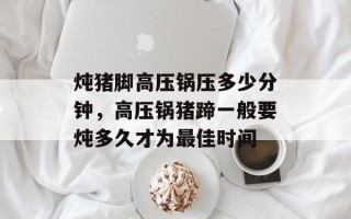 炖猪脚高压锅压多少分钟，高压锅猪蹄一般要炖多久才为最佳时间