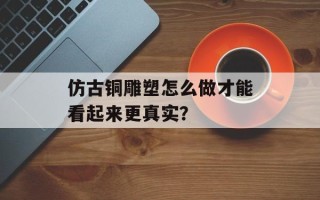 仿古铜雕塑怎么做才能看起来更真实？