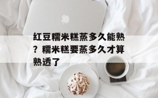 红豆糯米糕蒸多久能熟？糯米糕要蒸多久才算熟透了
