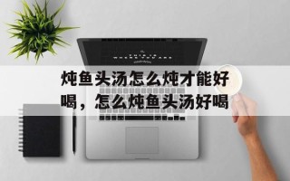 炖鱼头汤怎么炖才能好喝，怎么炖鱼头汤好喝
