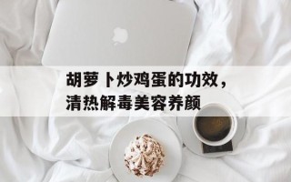 胡萝卜炒鸡蛋的功效，清热解毒美容养颜