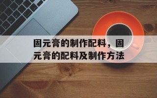 固元膏的制作配料，固元膏的配料及制作方法