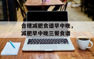 合理减肥食谱早中晚，减肥早中晚三餐食谱