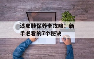漆皮鞋保养全攻略：新手必看的7个秘诀