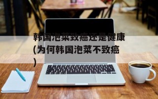 韩国泡菜致癌还是健康(为何韩国泡菜不致癌)